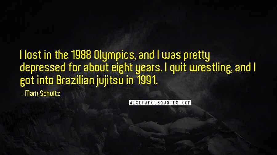 Mark Schultz Quotes: I lost in the 1988 Olympics, and I was pretty depressed for about eight years. I quit wrestling, and I got into Brazilian jujitsu in 1991.