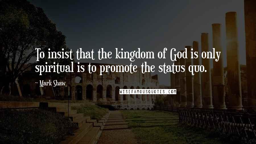 Mark Shaw Quotes: To insist that the kingdom of God is only spiritual is to promote the status quo.