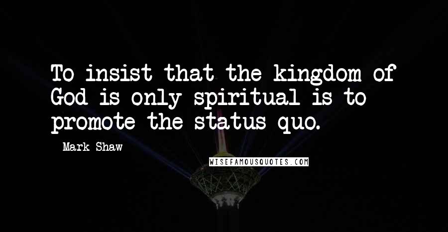 Mark Shaw Quotes: To insist that the kingdom of God is only spiritual is to promote the status quo.