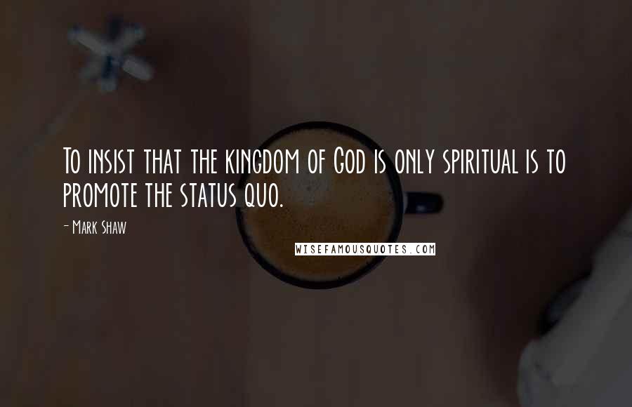 Mark Shaw Quotes: To insist that the kingdom of God is only spiritual is to promote the status quo.