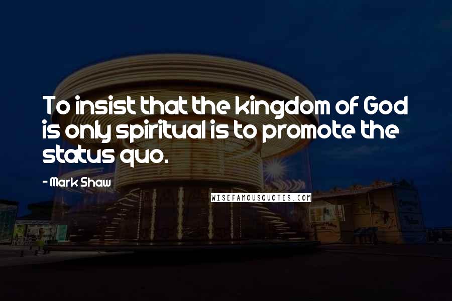 Mark Shaw Quotes: To insist that the kingdom of God is only spiritual is to promote the status quo.