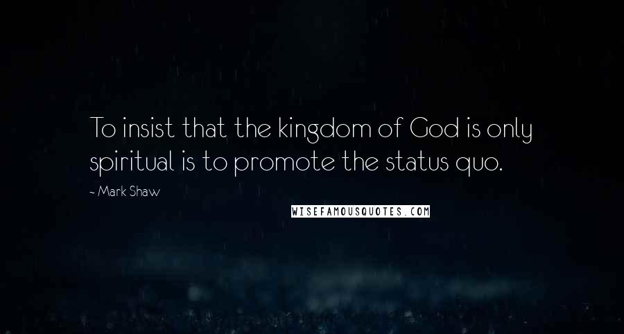 Mark Shaw Quotes: To insist that the kingdom of God is only spiritual is to promote the status quo.