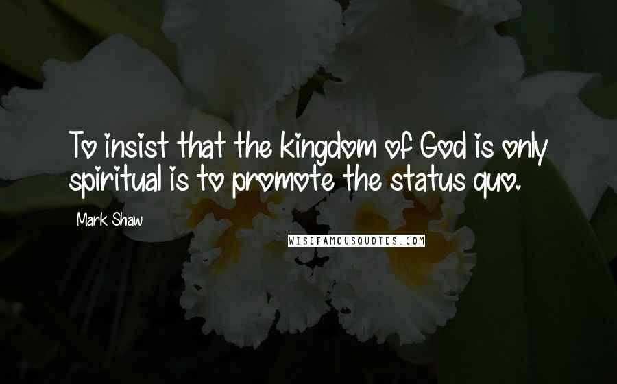 Mark Shaw Quotes: To insist that the kingdom of God is only spiritual is to promote the status quo.