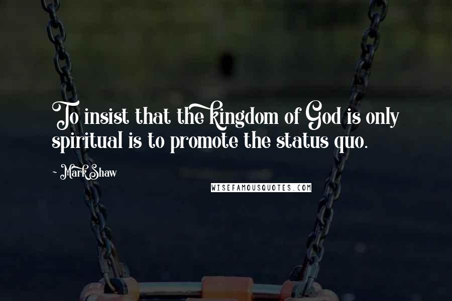 Mark Shaw Quotes: To insist that the kingdom of God is only spiritual is to promote the status quo.