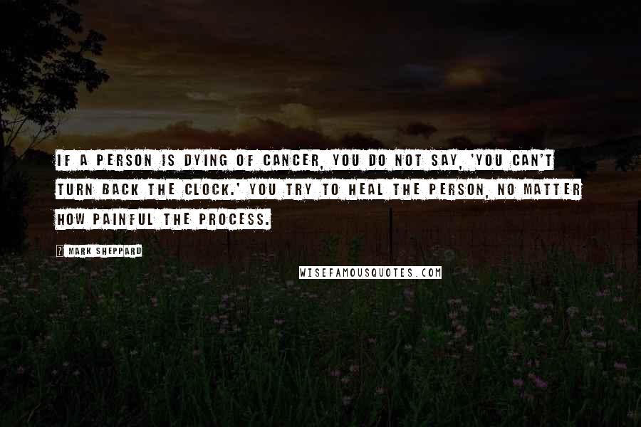 Mark Sheppard Quotes: If a person is dying of cancer, you do not say, 'You can't turn back the clock.' You try to heal the person, no matter how painful the process.