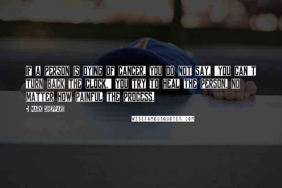 Mark Sheppard Quotes: If a person is dying of cancer, you do not say, 'You can't turn back the clock.' You try to heal the person, no matter how painful the process.