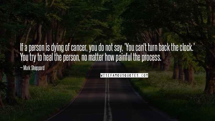 Mark Sheppard Quotes: If a person is dying of cancer, you do not say, 'You can't turn back the clock.' You try to heal the person, no matter how painful the process.