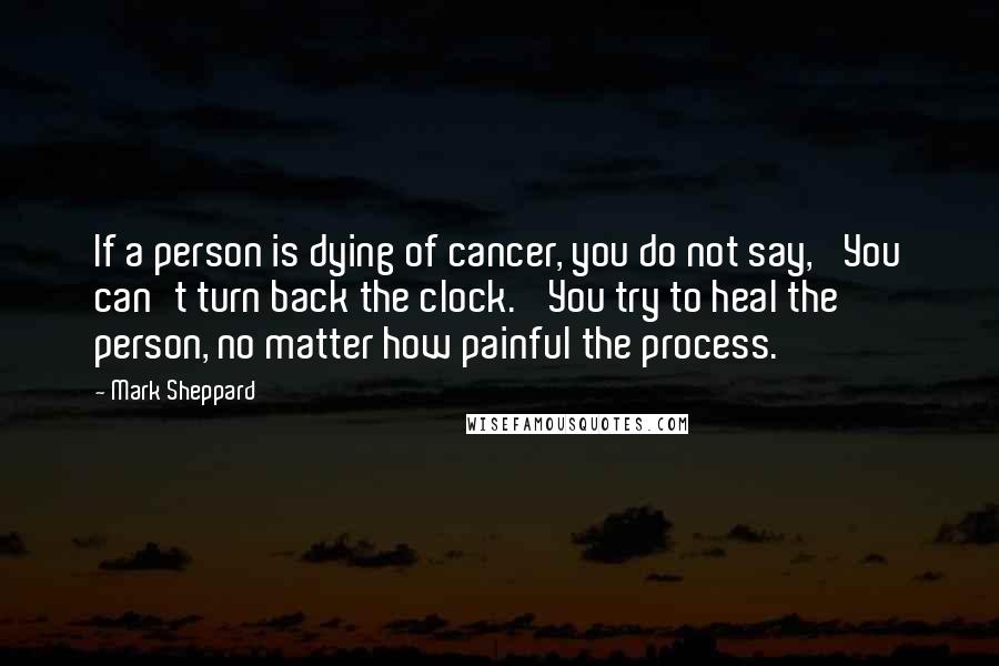 Mark Sheppard Quotes: If a person is dying of cancer, you do not say, 'You can't turn back the clock.' You try to heal the person, no matter how painful the process.