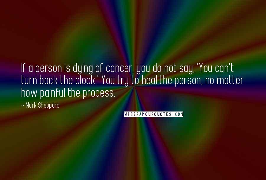 Mark Sheppard Quotes: If a person is dying of cancer, you do not say, 'You can't turn back the clock.' You try to heal the person, no matter how painful the process.