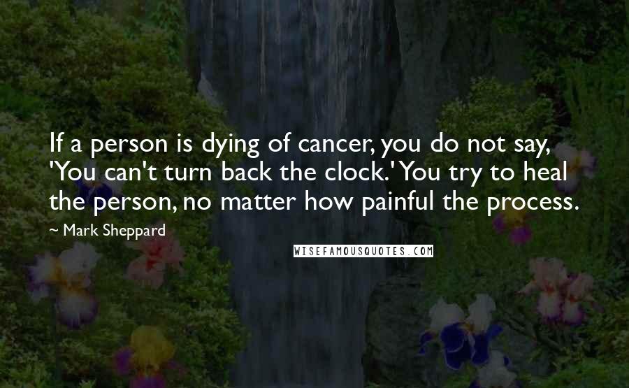 Mark Sheppard Quotes: If a person is dying of cancer, you do not say, 'You can't turn back the clock.' You try to heal the person, no matter how painful the process.