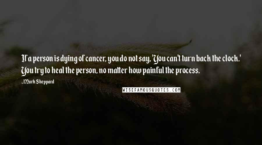 Mark Sheppard Quotes: If a person is dying of cancer, you do not say, 'You can't turn back the clock.' You try to heal the person, no matter how painful the process.