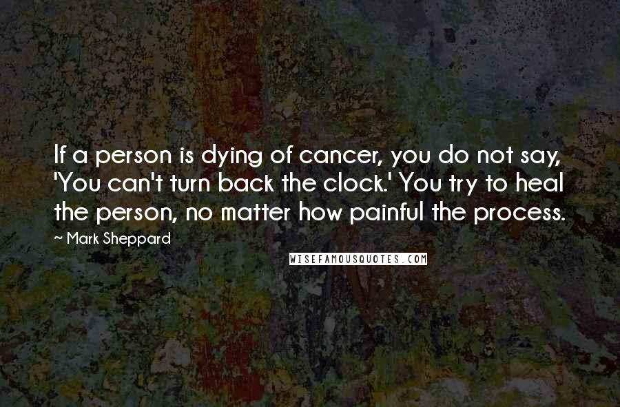 Mark Sheppard Quotes: If a person is dying of cancer, you do not say, 'You can't turn back the clock.' You try to heal the person, no matter how painful the process.