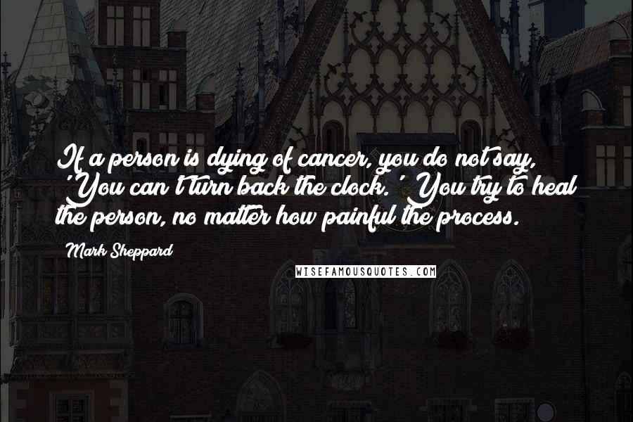 Mark Sheppard Quotes: If a person is dying of cancer, you do not say, 'You can't turn back the clock.' You try to heal the person, no matter how painful the process.