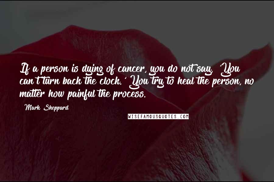 Mark Sheppard Quotes: If a person is dying of cancer, you do not say, 'You can't turn back the clock.' You try to heal the person, no matter how painful the process.