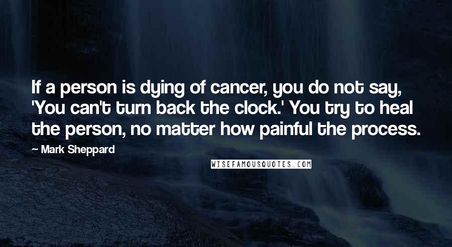 Mark Sheppard Quotes: If a person is dying of cancer, you do not say, 'You can't turn back the clock.' You try to heal the person, no matter how painful the process.