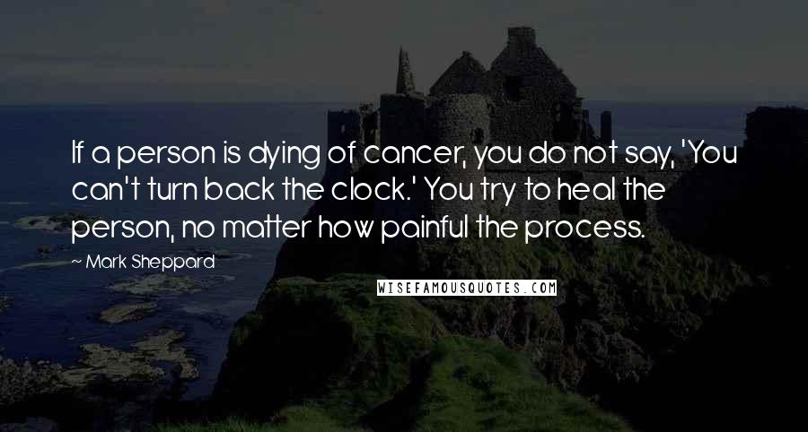 Mark Sheppard Quotes: If a person is dying of cancer, you do not say, 'You can't turn back the clock.' You try to heal the person, no matter how painful the process.