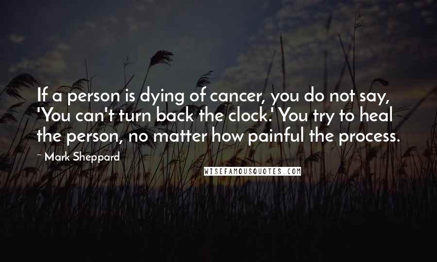 Mark Sheppard Quotes: If a person is dying of cancer, you do not say, 'You can't turn back the clock.' You try to heal the person, no matter how painful the process.