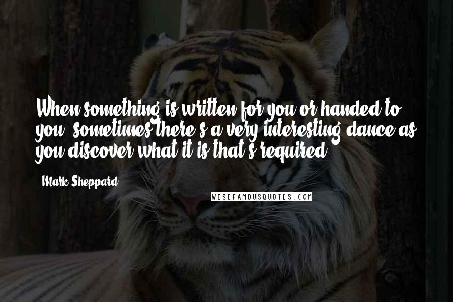 Mark Sheppard Quotes: When something is written for you or handed to you, sometimes there's a very interesting dance as you discover what it is that's required.