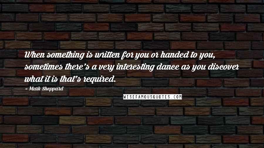 Mark Sheppard Quotes: When something is written for you or handed to you, sometimes there's a very interesting dance as you discover what it is that's required.