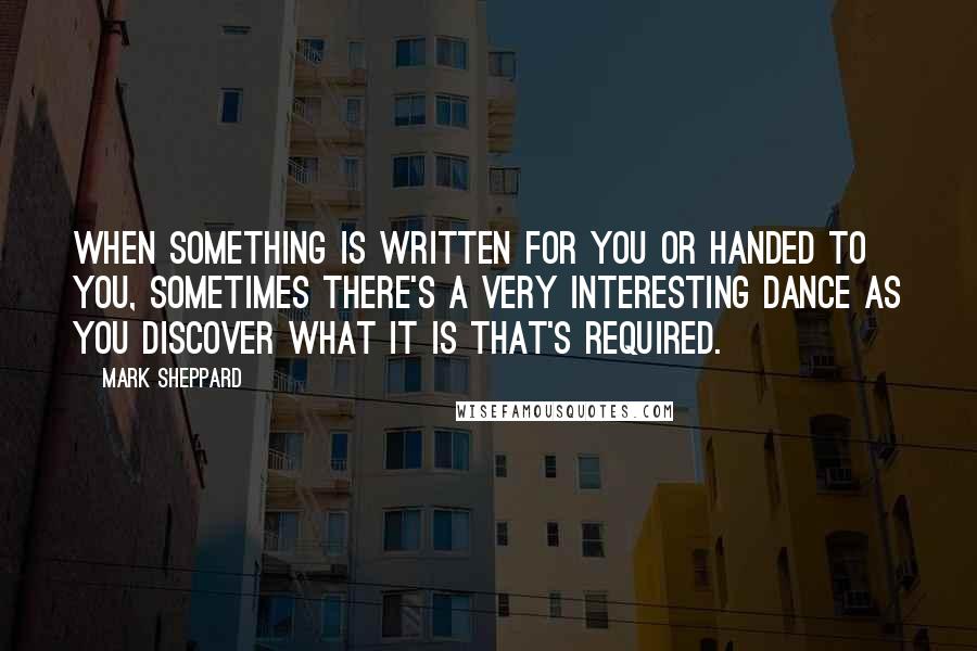 Mark Sheppard Quotes: When something is written for you or handed to you, sometimes there's a very interesting dance as you discover what it is that's required.