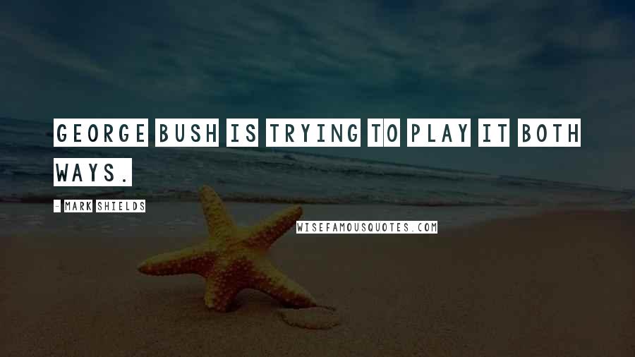 Mark Shields Quotes: George Bush is trying to play it both ways.