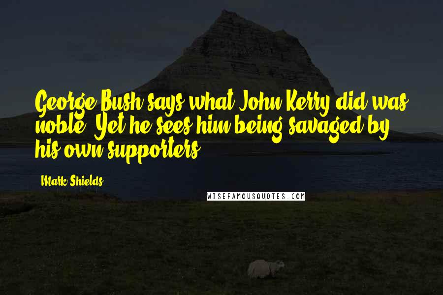 Mark Shields Quotes: George Bush says what John Kerry did was noble. Yet he sees him being savaged by his own supporters.