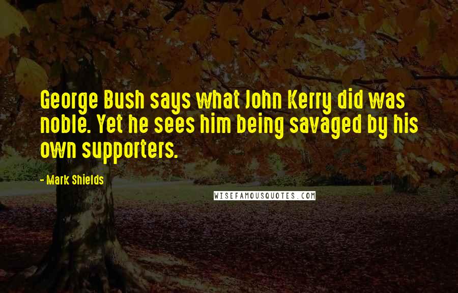 Mark Shields Quotes: George Bush says what John Kerry did was noble. Yet he sees him being savaged by his own supporters.