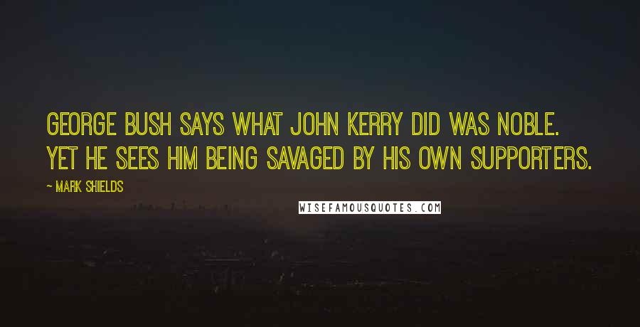 Mark Shields Quotes: George Bush says what John Kerry did was noble. Yet he sees him being savaged by his own supporters.