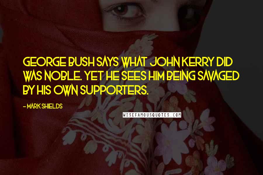 Mark Shields Quotes: George Bush says what John Kerry did was noble. Yet he sees him being savaged by his own supporters.