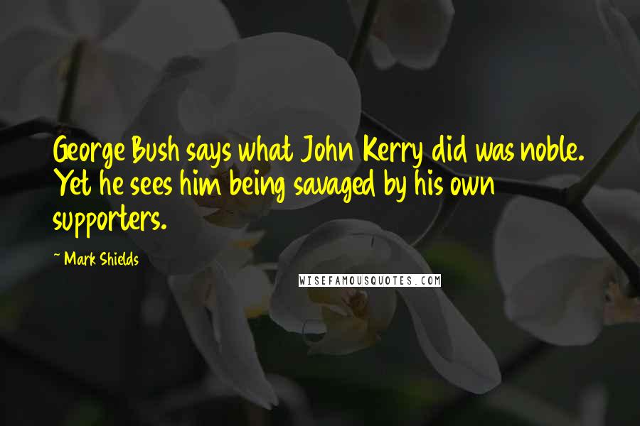 Mark Shields Quotes: George Bush says what John Kerry did was noble. Yet he sees him being savaged by his own supporters.