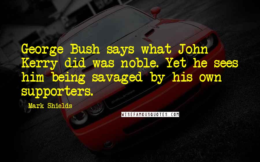 Mark Shields Quotes: George Bush says what John Kerry did was noble. Yet he sees him being savaged by his own supporters.