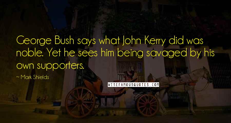 Mark Shields Quotes: George Bush says what John Kerry did was noble. Yet he sees him being savaged by his own supporters.