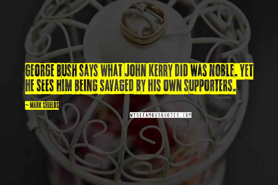 Mark Shields Quotes: George Bush says what John Kerry did was noble. Yet he sees him being savaged by his own supporters.