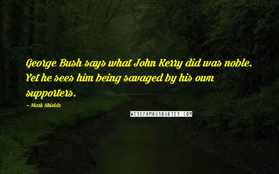 Mark Shields Quotes: George Bush says what John Kerry did was noble. Yet he sees him being savaged by his own supporters.