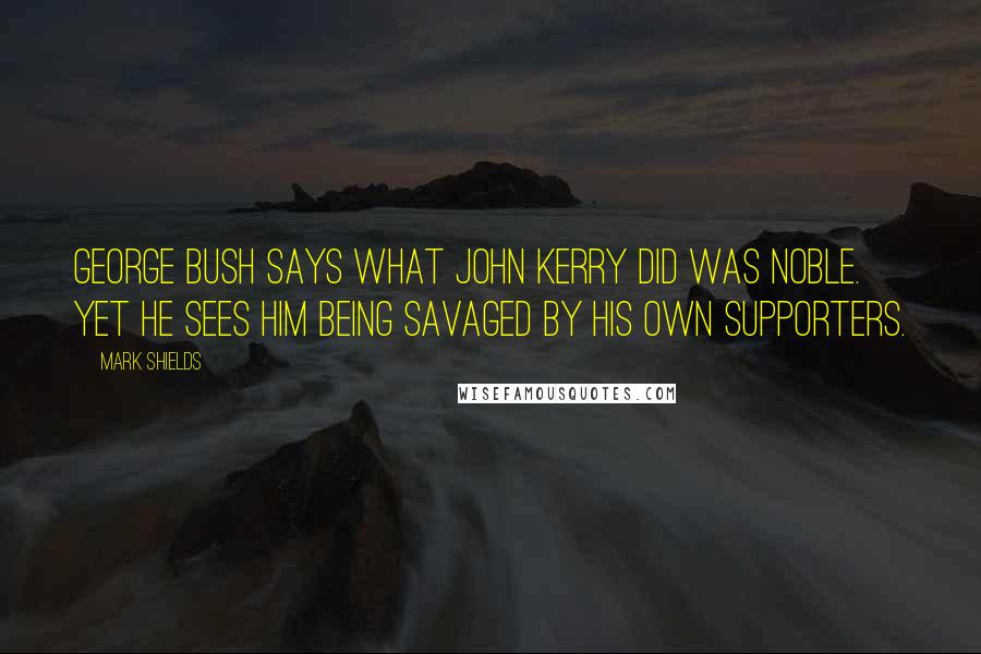 Mark Shields Quotes: George Bush says what John Kerry did was noble. Yet he sees him being savaged by his own supporters.