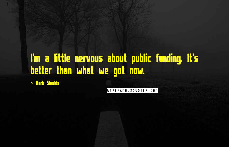 Mark Shields Quotes: I'm a little nervous about public funding. It's better than what we got now.
