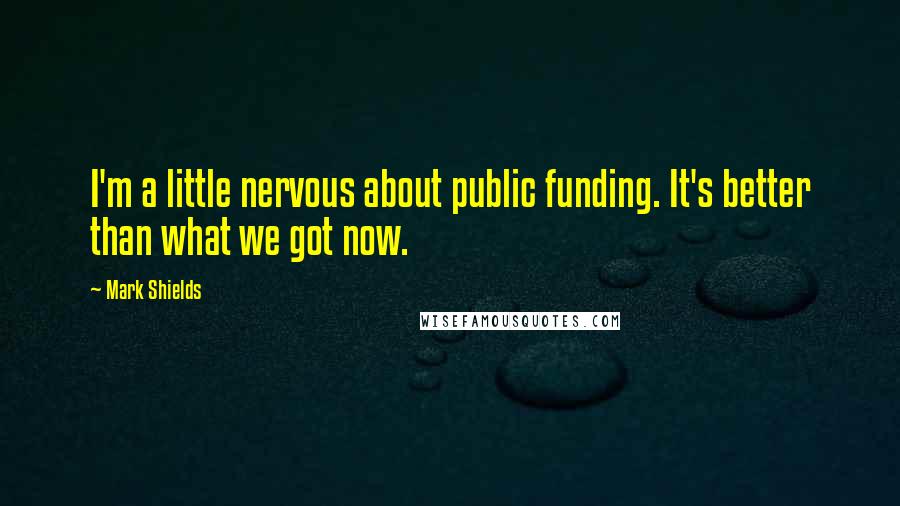 Mark Shields Quotes: I'm a little nervous about public funding. It's better than what we got now.