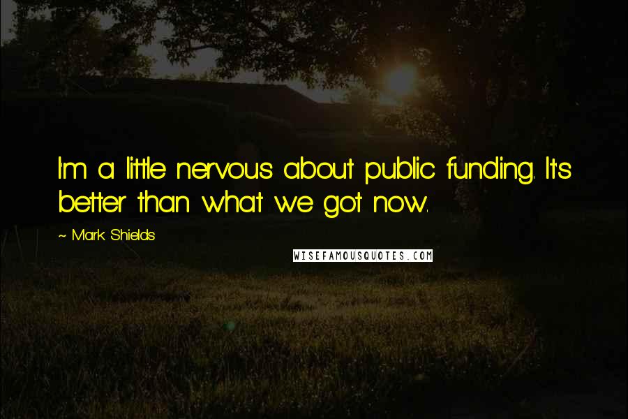 Mark Shields Quotes: I'm a little nervous about public funding. It's better than what we got now.
