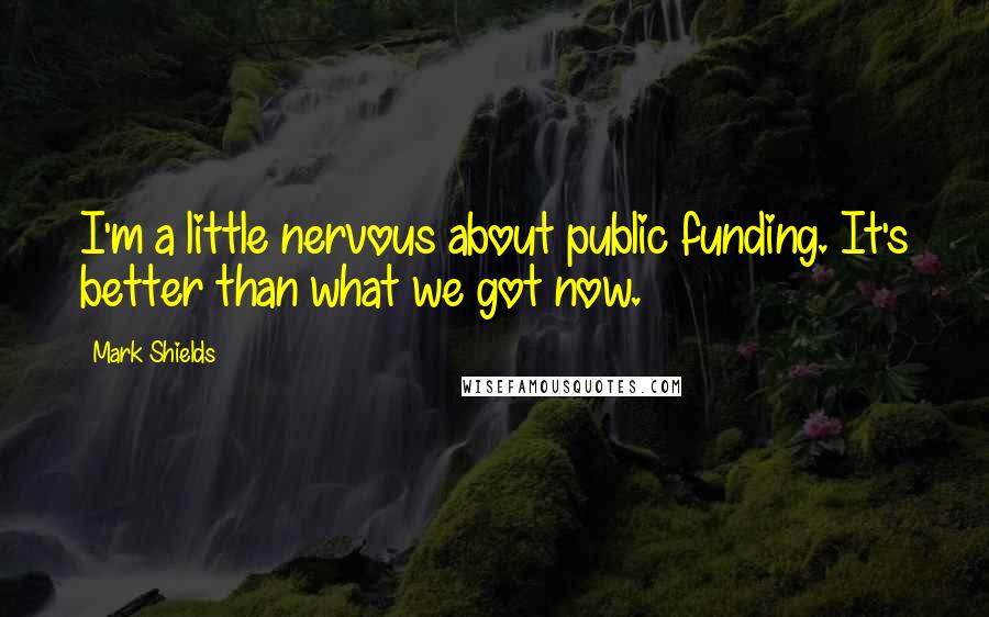 Mark Shields Quotes: I'm a little nervous about public funding. It's better than what we got now.