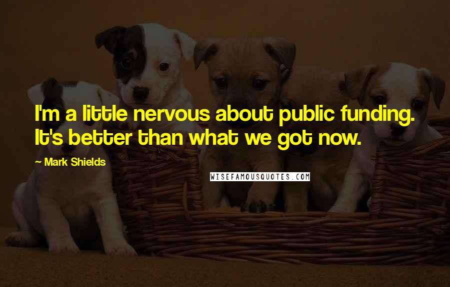 Mark Shields Quotes: I'm a little nervous about public funding. It's better than what we got now.