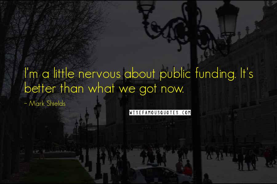 Mark Shields Quotes: I'm a little nervous about public funding. It's better than what we got now.