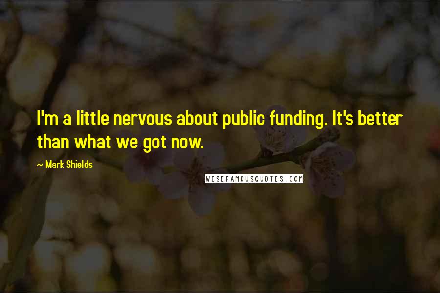 Mark Shields Quotes: I'm a little nervous about public funding. It's better than what we got now.