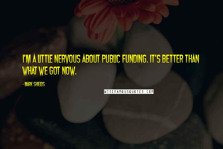 Mark Shields Quotes: I'm a little nervous about public funding. It's better than what we got now.