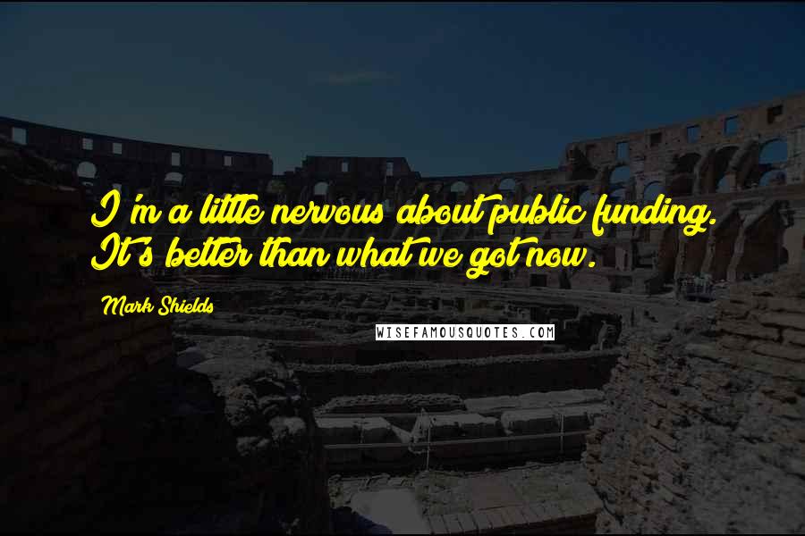 Mark Shields Quotes: I'm a little nervous about public funding. It's better than what we got now.
