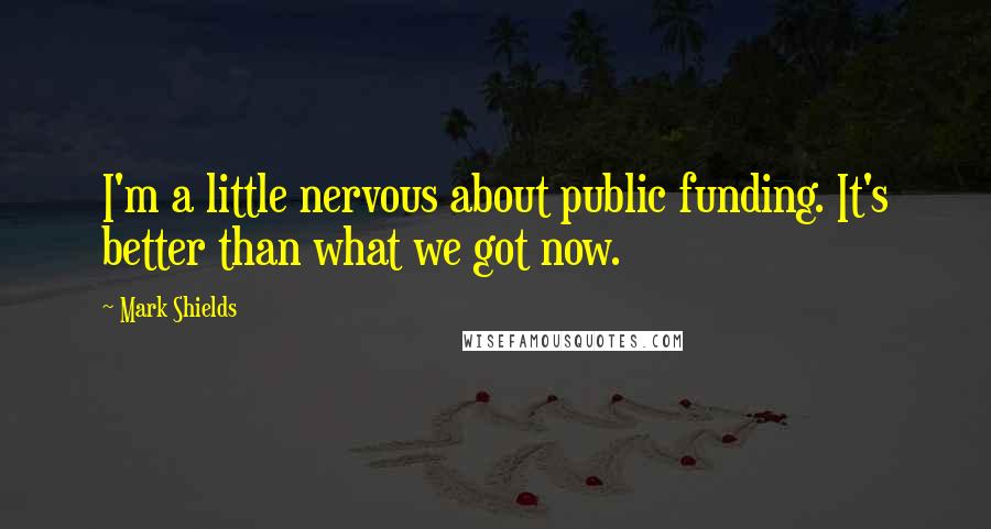 Mark Shields Quotes: I'm a little nervous about public funding. It's better than what we got now.