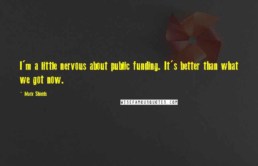 Mark Shields Quotes: I'm a little nervous about public funding. It's better than what we got now.