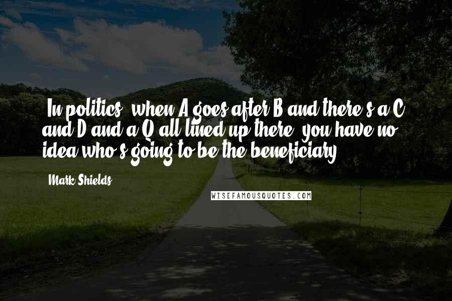 Mark Shields Quotes: [In politics] when A goes after B and there's a C, and D and a Q all lined up there, you have no idea who's going to be the beneficiary.