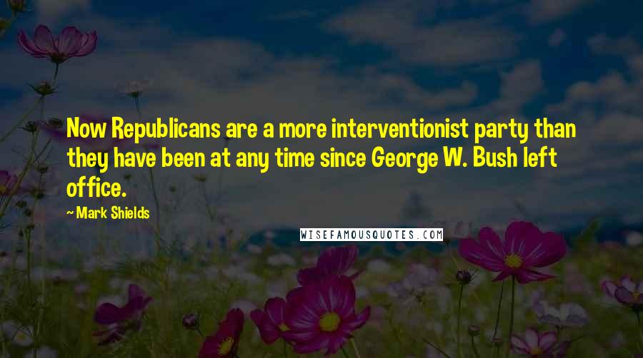 Mark Shields Quotes: Now Republicans are a more interventionist party than they have been at any time since George W. Bush left office.