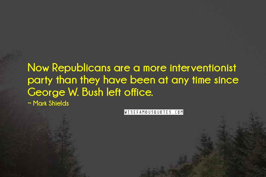 Mark Shields Quotes: Now Republicans are a more interventionist party than they have been at any time since George W. Bush left office.