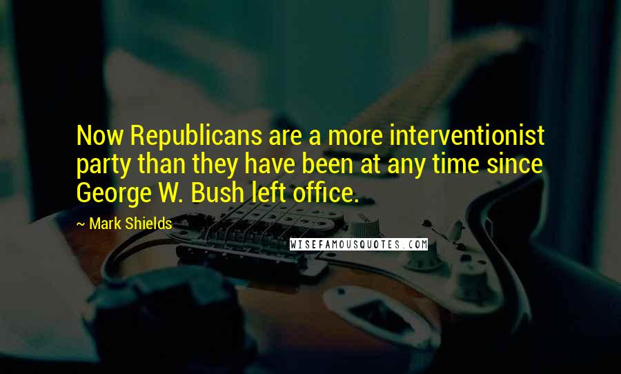 Mark Shields Quotes: Now Republicans are a more interventionist party than they have been at any time since George W. Bush left office.